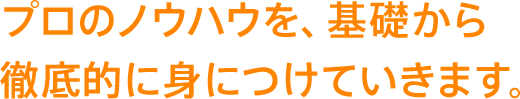 プロのノウハウを、基礎から徹底的に身につけていきます。